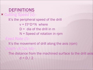 Cutting Speed (v):- It’s the peripheral speed of the drill v =   *D*N  where D =  dia of the drill in m N = Speed of rotation in rpm Feed Rate (f):- It’s the movement of drill along the axis (rpm) Depth of Cut (d):- The distance from the machined surface to the drill axis d = D / 2 