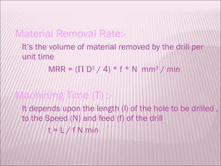 Material Removal Rate:- It’s the volume of material removed by the drill per unit time MRR = (   D 2  / 4) * f * N  mm 3  / min Machining Time (T) :- It depends upon the length (l) of the hole to be drilled , to the Speed (N) and feed (f) of the drill t = L / f N min 