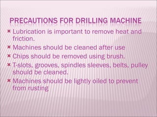 Lubrication is important to remove heat and friction. Machines should be cleaned after use Chips should be removed using brush. T-slots, grooves, spindles sleeves, belts, pulley should be cleaned. Machines should be lightly oiled to prevent from rusting 