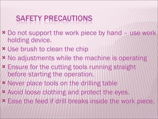 Do not support the work piece by hand – use work holding device. Use brush to clean the chip No adjustments while the machine is operating Ensure for the cutting tools running straight before starting the operation. Never place tools on the drilling table Avoid loose clothing and protect the eyes. Ease the feed if drill breaks inside the work piece. 