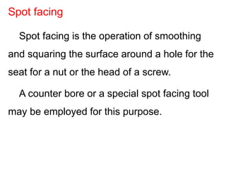 Spot facing is the operation of smoothing
and squaring the surface around a hole for the
seat for a nut or the head of a screw.
A counter bore or a special spot facing tool
may be employed for this purpose.
Spot facing
 