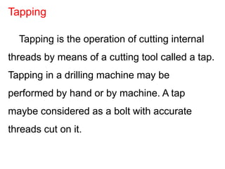 Tapping is the operation of cutting internal
threads by means of a cutting tool called a tap.
Tapping in a drilling machine may be
performed by hand or by machine. A tap
maybe considered as a bolt with accurate
threads cut on it.
Tapping
 