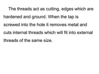 The threads act as cutting, edges which are
hardened and ground. When the tap is
screwed into the hole it removes metal and
cuts internal threads which will fit into external
threads of the same size.
 