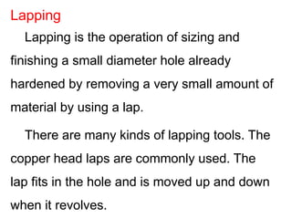 Lapping is the operation of sizing and
finishing a small diameter hole already
hardened by removing a very small amount of
material by using a lap.
There are many kinds of lapping tools. The
copper head laps are commonly used. The
lap fits in the hole and is moved up and down
when it revolves.
Lapping
 