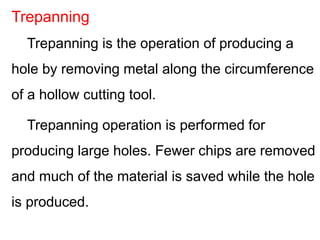 Trepanning is the operation of producing a
hole by removing metal along the circumference
of a hollow cutting tool.
Trepanning operation is performed for
producing large holes. Fewer chips are removed
and much of the material is saved while the hole
is produced.
Trepanning
 