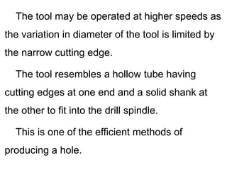 The tool may be operated at higher speeds as
the variation in diameter of the tool is limited by
the narrow cutting edge.
The tool resembles a hollow tube having
cutting edges at one end and a solid shank at
the other to fit into the drill spindle.
This is one of the efficient methods of
producing a hole.
 