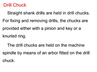 Straight shank drills are held in drill chucks.
For fixing and removing drills, the chucks are
provided either with a pinion and key or a
knurled ring.
The drill chucks are held on the machine
spindle by means of an arbor fitted on the drill
chuck.
Drill Chuck
 