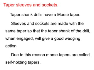 Taper shank drills have a Morse taper.
Sleeves and sockets are made with the
same taper so that the taper shank of the drill,
when engaged, will give a good wedging
action.
Due to this reason morse tapers are called
self-holding tapers.
Taper sleeves and sockets
 
