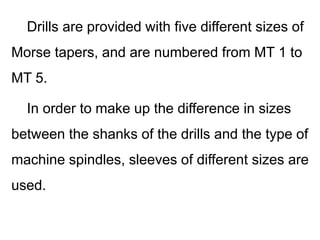 Drills are provided with five different sizes of
Morse tapers, and are numbered from MT 1 to
MT 5.
In order to make up the difference in sizes
between the shanks of the drills and the type of
machine spindles, sleeves of different sizes are
used.
 
