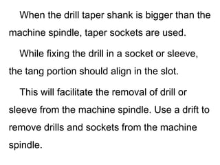 When the drill taper shank is bigger than the
machine spindle, taper sockets are used.
While fixing the drill in a socket or sleeve,
the tang portion should align in the slot.
This will facilitate the removal of drill or
sleeve from the machine spindle. Use a drift to
remove drills and sockets from the machine
spindle.
 