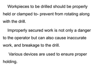 Workpieces to be drilled should be properly
held or clamped to- prevent from rotating along
with the drill.
Improperly secured work is not only a danger
to the operator but can also cause inaccurate
work, and breakage to the drill.
Various devices are used to ensure proper
holding.
 