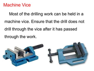 Most of the drilling work can be held in a
machine vice. Ensure that the drill does not
drill through the vice after it has passed
through the work.
Machine Vice
 
