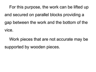 For this purpose, the work can be lifted up
and secured on parallel blocks providing a
gap between the work and the bottom of the
vice.
Work pieces that are not accurate may be
supported by wooden pieces.
 