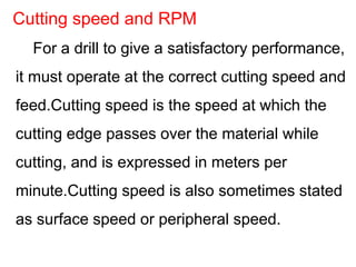 For a drill to give a satisfactory performance,
it must operate at the correct cutting speed and
feed.Cutting speed is the speed at which the
cutting edge passes over the material while
cutting, and is expressed in meters per
minute.Cutting speed is also sometimes stated
as surface speed or peripheral speed.
Cutting speed and RPM
 