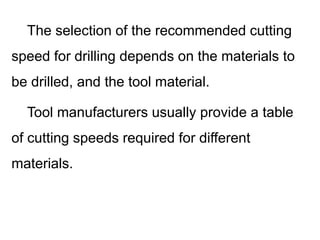 The selection of the recommended cutting
speed for drilling depends on the materials to
be drilled, and the tool material.
Tool manufacturers usually provide a table
of cutting speeds required for different
materials.
 