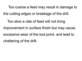 Too coarse a feed may result in damage to
the cutting edges or breakage of the drill.
Too slow a rate of feed will not bring
improvement in surface finish but may cause
excessive wear of the tool point, and lead to
chattering of the drill.
 