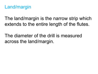 Land/margin
The land/margin is the narrow strip which
extends to the entire length of the flutes.
The diameter of the drill is measured
across the land/margin.
 