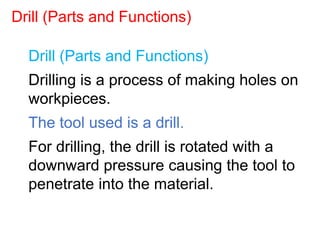 Drill (Parts and Functions)
Drilling is a process of making holes on
workpieces.
The tool used is a drill.
For drilling, the drill is rotated with a
downward pressure causing the tool to
penetrate into the material.
Drill (Parts and Functions)
 