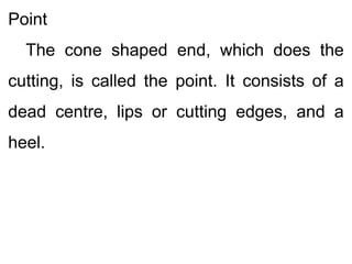 Point
The cone shaped end, which does the
cutting, is called the point. It consists of a
dead centre, lips or cutting edges, and a
heel.
 