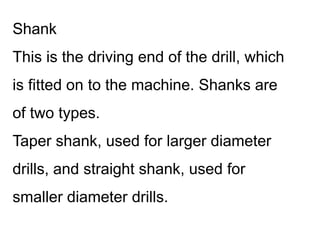 Shank
This is the driving end of the drill, which
is fitted on to the machine. Shanks are
of two types.
Taper shank, used for larger diameter
drills, and straight shank, used for
smaller diameter drills.
 