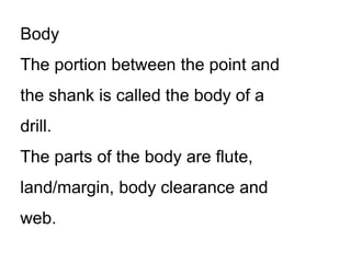 Body
The portion between the point and
the shank is called the body of a
drill.
The parts of the body are flute,
land/margin, body clearance and
web.
 