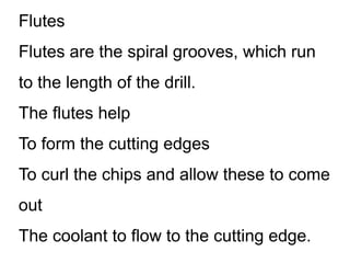 Flutes
Flutes are the spiral grooves, which run
to the length of the drill.
The flutes help
To form the cutting edges
To curl the chips and allow these to come
out
The coolant to flow to the cutting edge.
 