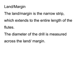 Land/Margin
The land/margin is the narrow strip,
which extends to the entire length of the
flutes.
The diameter of the drill is measured
across the land/ margin.
 