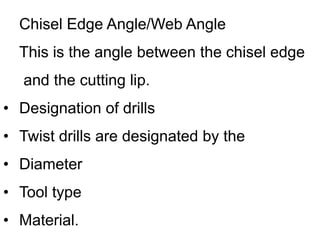 Chisel Edge Angle/Web Angle
This is the angle between the chisel edge
and the cutting lip.
• Designation of drills
• Twist drills are designated by the
• Diameter
• Tool type
• Material.
 