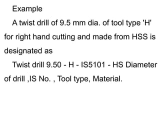 Example
A twist drill of 9.5 mm dia. of tool type 'H'
for right hand cutting and made from HSS is
designated as
Twist drill 9.50 - H - IS5101 - HS Diameter
of drill ,IS No. , Tool type, Material.
 