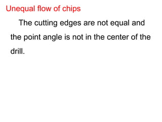 The cutting edges are not equal and
the point angle is not in the center of the
drill.
Unequal flow of chips
 