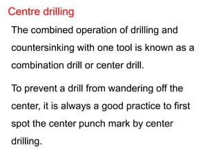 The combined operation of drilling and
countersinking with one tool is known as a
combination drill or center drill.
To prevent a drill from wandering off the
center, it is always a good practice to first
spot the center punch mark by center
drilling.
Centre drilling
 