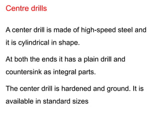 A center drill is made of high-speed steel and
it is cylindrical in shape.
At both the ends it has a plain drill and
countersink as integral parts.
The center drill is hardened and ground. It is
available in standard sizes
Centre drills
 