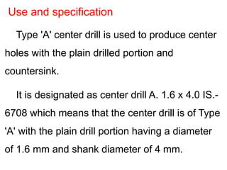 Type 'A' center drill is used to produce center
holes with the plain drilled portion and
countersink.
It is designated as center drill A. 1.6 x 4.0 IS.-
6708 which means that the center drill is of Type
'A' with the plain drill portion having a diameter
of 1.6 mm and shank diameter of 4 mm.
Use and specification
 