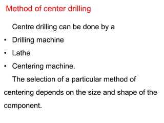 Centre drilling can be done by a
• Drilling machine
• Lathe
• Centering machine.
The selection of a particular method of
centering depends on the size and shape of the
component.
Method of center drilling
 