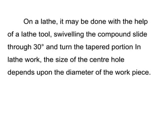 On a lathe, it may be done with the help
of a lathe tool, swivelling the compound slide
through 30° and turn the tapered portion In
lathe work, the size of the centre hole
depends upon the diameter of the work piece.
 