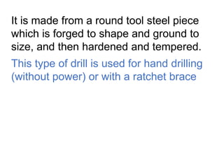 It is made from a round tool steel piece
which is forged to shape and ground to
size, and then hardened and tempered.
This type of drill is used for hand drilling
(without power) or with a ratchet brace
 