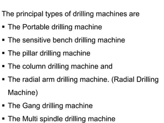 The principal types of drilling machines are
 The Portable drilling machine
 The sensitive bench drilling machine
 The pillar drilling machine
 The column drilling machine and
 The radial arm drilling machine. (Radial Drilling
Machine)
 The Gang drilling machine
 The Multi spindle drilling machine
 