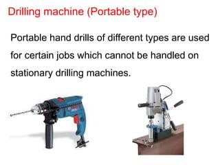 Portable hand drills of different types are used
for certain jobs which cannot be handled on
stationary drilling machines.
Drilling machine (Portable type)
 