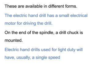 These are available in different forms.
The electric hand drill has a small electrical
motor for driving the drill.
On the end of the spindle, a drill chuck is
mounted.
Electric hand drills used for light duty will
have, usually, a single speed
 
