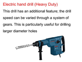 This drill has an additional feature; the drill
speed can be varied through a system of
gears. This is particularly useful for drilling
larger diameter holes
Electric hand drill (Heavy Duty)
 