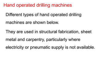 Different types of hand operated drilling
machines are shown below.
They are used in structural fabrication, sheet
metal and carpentry, particularly where
electricity or pneumatic supply is not available.
Hand operated drilling machines
 