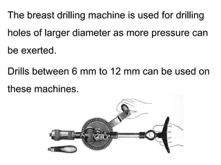 The breast drilling machine is used for drilling
holes of larger diameter as more pressure can
be exerted.
Drills between 6 mm to 12 mm can be used on
these machines.
 