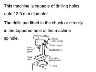 This machine is capadle of drilling holes
upto 12.5 mm diameter.
The drills are fitted in the chuck or directly
in the tappered hole of the machine
spindle.
 