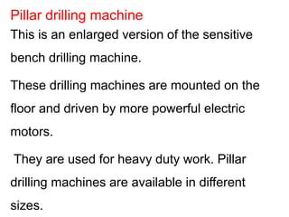 This is an enlarged version of the sensitive
bench drilling machine.
These drilling machines are mounted on the
floor and driven by more powerful electric
motors.
They are used for heavy duty work. Pillar
drilling machines are available in different
sizes.
Pillar drilling machine
 