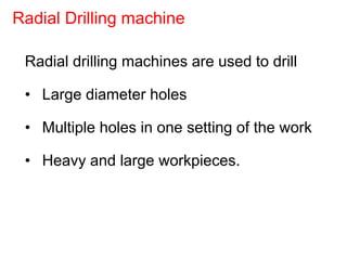 Radial drilling machines are used to drill
• Large diameter holes
• Multiple holes in one setting of the work
• Heavy and large workpieces.
Radial Drilling machine
 