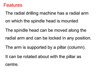 The radial drilling machine has a radial arm
on which the spindle head is mounted
The spindle head can be moved along the
radial arm and can be locked in any position.
The arm is supported by a pillar (column).
It can be rotated about with the pillar as
centre.
Features
 