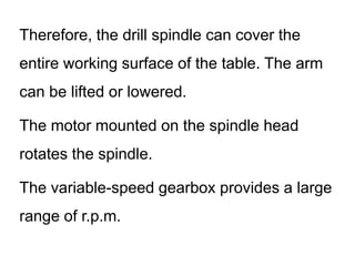 Therefore, the drill spindle can cover the
entire working surface of the table. The arm
can be lifted or lowered.
The motor mounted on the spindle head
rotates the spindle.
The variable-speed gearbox provides a large
range of r.p.m.
 