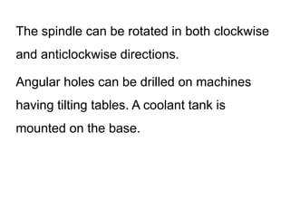 The spindle can be rotated in both clockwise
and anticlockwise directions.
Angular holes can be drilled on machines
having tilting tables. A coolant tank is
mounted on the base.
 