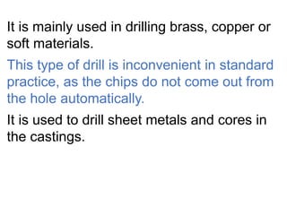 It is mainly used in drilling brass, copper or
soft materials.
This type of drill is inconvenient in standard
practice, as the chips do not come out from
the hole automatically.
It is used to drill sheet metals and cores in
the castings.
 