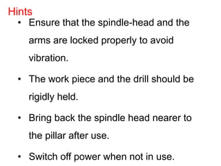 • Ensure that the spindle-head and the
arms are locked properly to avoid
vibration.
• The work piece and the drill should be
rigidly held.
• Bring back the spindle head nearer to
the pillar after use.
• Switch off power when not in use.
Hints
 